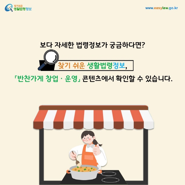 보다 자세한 법령정보가 궁금하다면? 찾기 쉬운 생활법령정보(www.easylaw.go.kr),「반찬가게 창업ㆍ운영」 콘텐츠에서 확인할 수 있습니다.
